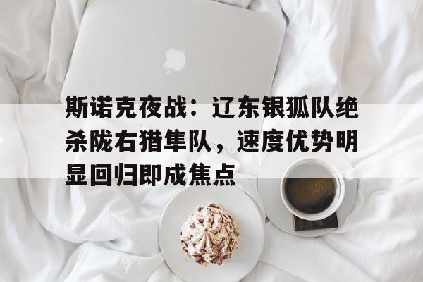 乐鱼体育包含斯诺克夜战：辽东银狐队绝杀陇右猎隼队，速度优势明显回归即成焦点的词条